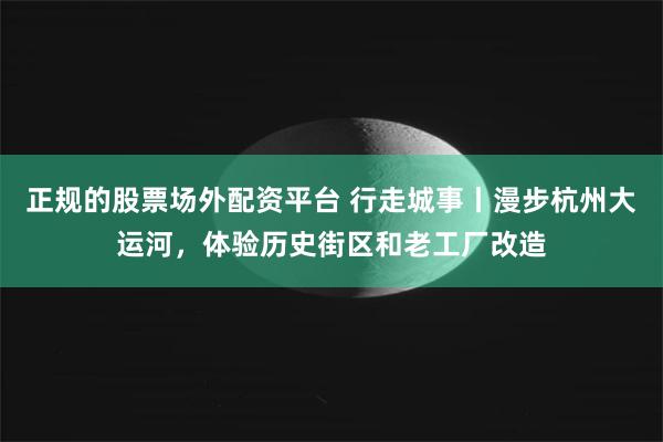 正规的股票场外配资平台 行走城事丨漫步杭州大运河，体验历史街区和老工厂改造