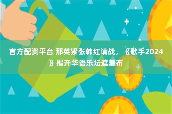 官方配资平台 那英紧张韩红请战，《歌手2024》揭开华语乐坛遮羞布