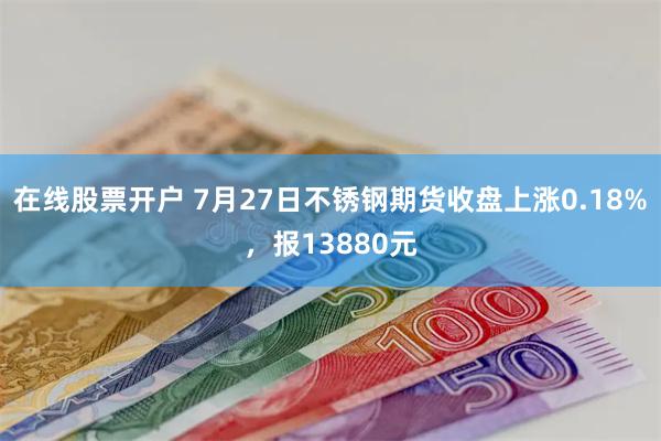 在线股票开户 7月27日不锈钢期货收盘上涨0.18%，报13880元