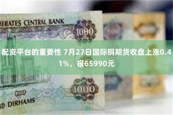 配资平台的重要性 7月27日国际铜期货收盘上涨0.41%，报65990元