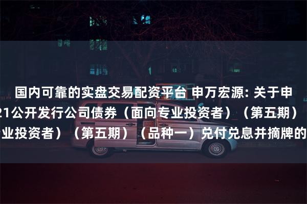 国内可靠的实盘交易配资平台 申万宏源: 关于申万宏源证券有限公司2021公开发行公司债券（面向专业投资者）（第五期）（品种一）兑付兑息并摘牌的公告