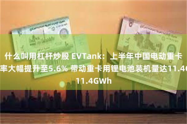 什么叫用杠杆炒股 EVTank：上半年中国电动重卡渗透率大幅提升至5.6% 带动重卡用锂电池装机量达11.4GWh