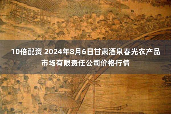 10倍配资 2024年8月6日甘肃酒泉春光农产品市场有限责任公司价格行情