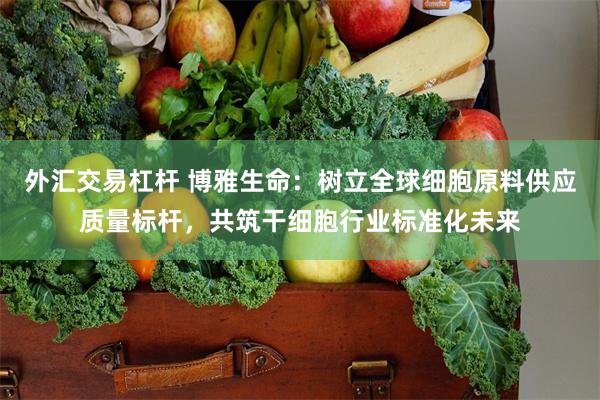 外汇交易杠杆 博雅生命：树立全球细胞原料供应质量标杆，共筑干细胞行业标准化未来