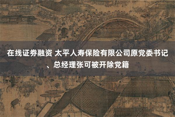 在线证劵融资 太平人寿保险有限公司原党委书记、总经理张可被开除党籍