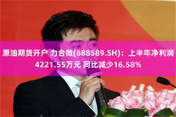 原油期货开户 力合微(688589.SH)：上半年净利润4221.55万元 同比减少16.58%