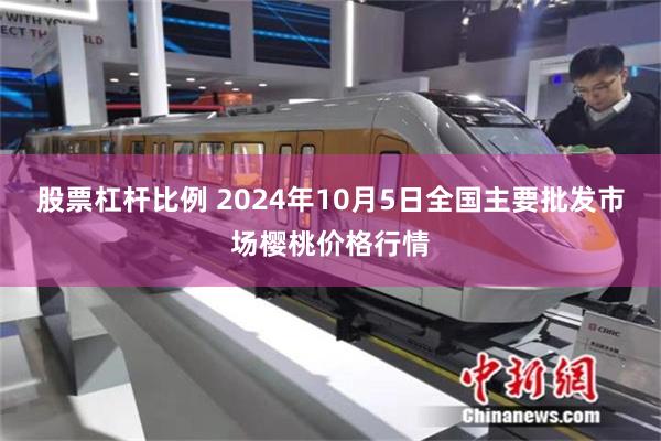 股票杠杆比例 2024年10月5日全国主要批发市场樱桃价格行情