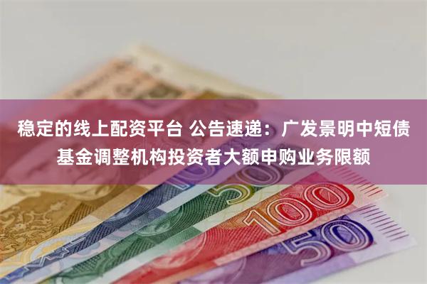 稳定的线上配资平台 公告速递：广发景明中短债基金调整机构投资者大额申购业务限额