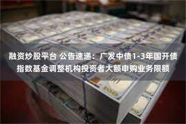 融资炒股平台 公告速递：广发中债1-3年国开债指数基金调整机构投资者大额申购业务限额