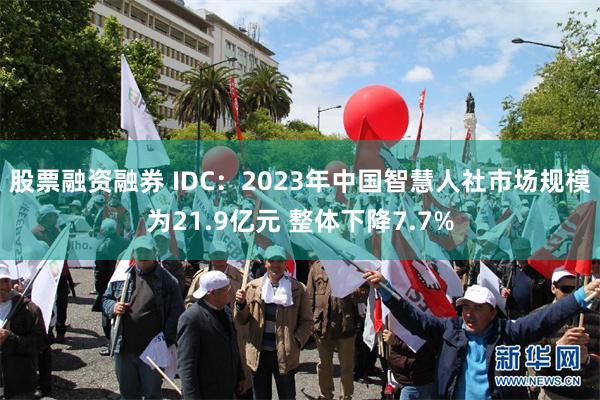 股票融资融券 IDC：2023年中国智慧人社市场规模为21.9亿元 整体下降7.7%