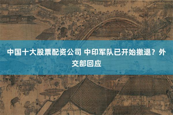 中国十大股票配资公司 中印军队已开始撤退？外交部回应