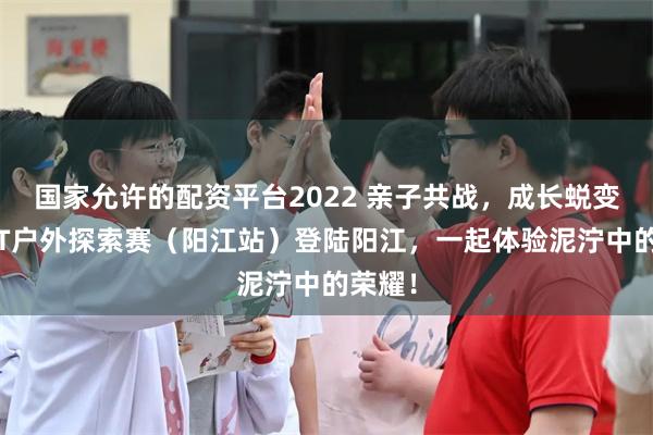 国家允许的配资平台2022 亲子共战，成长蜕变！ANT户外探索赛（阳江站）登陆阳江，一起体验泥泞中的荣耀！