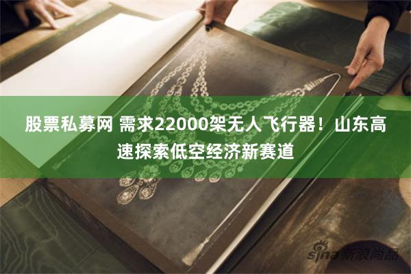 股票私募网 需求22000架无人飞行器！山东高速探索低空经济新赛道