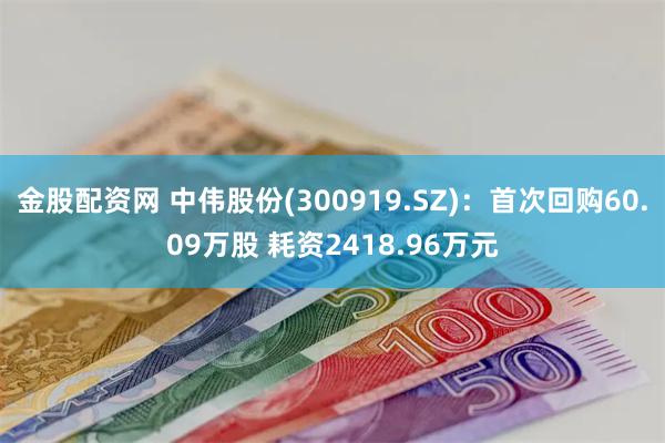 金股配资网 中伟股份(300919.SZ)：首次回购60.09万股 耗资2418.96万元