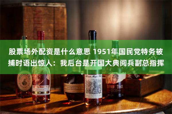 股票场外配资是什么意思 1951年国民党特务被捕时语出惊人：我后台是开国大典阅兵副总指挥