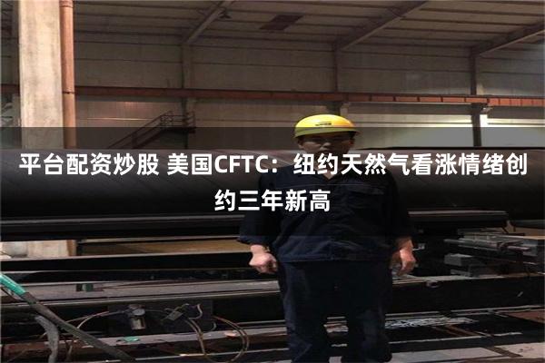 平台配资炒股 美国CFTC：纽约天然气看涨情绪创约三年新高